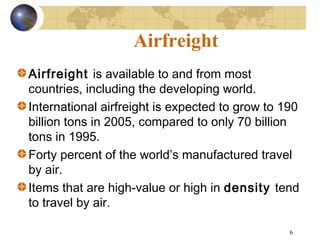 6
Airfreight
Airfreight is available to and from most
countries, including the developing world.
International airfreight is expected to grow to 190
billion tons in 2005, compared to only 70 billion
tons in 1995.
Forty percent of the world’s manufactured travel
by air.
Items that are high-value or high in density tend
to travel by air.
 