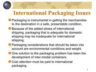 9
International Packaging Issues
Packaging is instrumental in getting the merchandise
to the destination in a safe, presentable condition.
Because of the added stress of international
shipping, packaging that is adequate for domestic
shipping may be inadequate for international
shipping.
Packaging considerations that should be taken into
account are environmental conditions and weight.
One solution to the packaging problem has been the
development of inter-modal containers.
Cost attention must be paid to international
packaging.
 