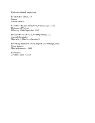 Professional/work experience
Red Lobster, Dalton, GA
Server
August-present
Carrabba’s Italian Bar & Grill, Chattanooga, Tenn.
Hostess and Trainer
February 2014–September 2015
Holcomb Garden Center, Fort Oglethorpe, GA
Annuals Caretaker
March 2015-May 2015 (seasonal)
SweetFrog Premium Frozen Yogurt, Chattanooga, Tenn.
Team Member
March-September, 2013
References
Available upon request
 