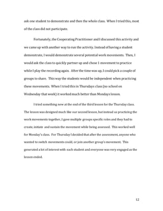 12
ask one student to demonstrate and then the whole class. When I triedthis, most
of the class did not participate.
Fortunately, the Cooperating Practitioner andI discussed this activity and
we came up with another way to run the activity.Insteadof having a student
demonstrate, I would demonstrate several potential work movements. Then, I
wouldask the class to quickly partner up and chose 1 movement to practice
while I play the recording again. After the time was up, I couldpick a couple of
groups to share. This way the students would be independent when practicing
these movements. When I triedthis in Thursdays class (no school on
Wednesday that week) it workedmuch better than Mondays lesson.
I tried something new at the end of the third lesson for the Thursday class.
The lesson was designed much like our second lesson, but instead us practicing the
work movements together, I gave multiple groups specific roles and they had to
create, initiate and sustain the movement while being assessed. This worked well
for Monday’s class. For Thursday I decided that after the assessment, anyone who
wanted to switch movements could, or join another group’s movement. This
generated a lot of interest with each student and everyone was very engaged as the
lesson ended.
 