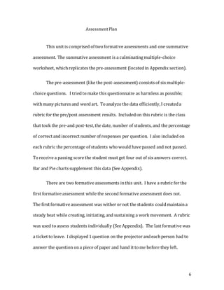 6
Assessment Plan
This unit is comprised of two formative assessments and one summative
assessment. The summative assessment is a culminating multiple-choice
worksheet, which replicates the pre-assessment (locatedin Appendix section).
The pre-assessment (like the post-assessment) consists of six multiple-
choice questions. I triedto make this questionnaire as harmless as possible;
with many pictures and wordart. To analyze the data efficiently,I createda
rubric for the pre/post assessment results. Includedon this rubric is the class
that took the pre-and post-test,the date, number of students, and the percentage
of correct andincorrect number of responses per question. I also included on
each rubric the percentage of students who would have passed and not passed.
To receive a passing score the student must get four out of six answers correct.
Bar and Pie charts supplement this data (See Appendix).
There are two formative assessments inthis unit. I have a rubric for the
first formative assessment while the secondformative assessment does not.
The first formative assessment was wither or not the students couldmaintaina
steady beat while creating, initiating,and sustaining a work movement. A rubric
was used to assess students individually (See Appendix). The last formative was
a ticket to leave. I displayed1question on the projector andeach person had to
answer the question ona piece of paper and hand it to me before they left.
 