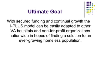 Ultimate Goal
With secured funding and continual growth the
I-PLUS model can be easily adapted to other
VA hospitals and non-for-profit organizations
nationwide in hopes of finding a solution to an
ever-growing homeless population.
 