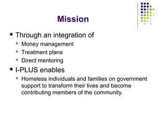 Mission
 Through an integration of
 Money management
 Treatment plans
 Direct mentoring
 I-PLUS enables
 Homeless individuals and families on government
support to transform their lives and become
contributing members of the community.
 