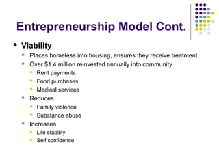 Entrepreneurship Model Cont.
 Viability
 Places homeless into housing, ensures they receive treatment
 Over $1.4 million reinvested annually into community
 Rent payments
 Food purchases
 Medical services
 Reduces
 Family violence
 Substance abuse
 Increases
 Life stability
 Self confidence
 