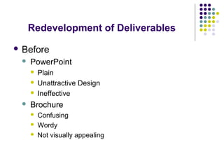 Redevelopment of Deliverables
 Before
 PowerPoint
 Plain
 Unattractive Design
 Ineffective
 Brochure
 Confusing
 Wordy
 Not visually appealing
 