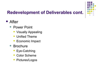 Redevelopment of Deliverables cont.
 After
 Power Point
 Visually Appealing
 Unified Theme
 Economic Impact
 Brochure
 Eye-Catching
 Color Scheme
 Pictures/Logos
 