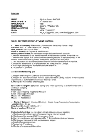 Page 1 of 3
Resume
NAME : Ali Aziz Jasem AlNOOR
DATE OF BIRTH : 7th
March 1984
NATIONALITY : Iraqi
RESIDENCE : Bassra / Al Zubair city
MARITAL STATUS : Single
Mobile : +964 7719827500
Email : Ali_1_10@yahoo.com, Ali963852@gmail.com
WORK EXPERIENCE/EMPLOYMENT HISTORY:
 Name of Company: Al-Kawather (Subcontractor forTechnip France – Iraq)
Location: Iraq / Al Zubair / Basra Gas Company
Date, from till: Dec 2013 till dated
Name of position: IT Engineer & Addminstrator
Duties (tasks/activities you have been doing in above mentioned position):
1. Monitor maintenance of the internal network of the company's offices at the work site.
2. Maintenance laptops H.W for the Company's Employees and all devices connect to the
Internet and maintenance to printers and scanner devices in the workplace.
3. The installation and maintenance of the Internet company's LAN and Wi-Fi network.
4. Install and manentance S.W programmers for computers and Laptops.
5. N.W Triple Shooting and maintenance to LAN and Wi-Fi.
6. Trubleshote IT problems
Assist in the fowllowing job
7. Prepare all the required Get Pass for Company's Employees .
8. Prepare the document for team member ressidantand Exit & Entry visa and of the Iraqi state
departments as authorized from company Technip France.
9. Manage the medical test for Employees
Reason for leaving this company: looking for a better opportunity as a staff member with a
wellknown company.
References:
Selam Majeed Technip Iraq Branch Manager
Email: smajeed@technip.com
Mobile: +964 779090335
Mobile: +44 7903009664
 Name of Company: Ministry of Electricity- Electric Energy Transmission Administration
Location: Iraq / Dhi-qar
Date, from till: Jan/ 2011till Oct / 2011
Name of position: IT Engineer
Duties (tasks/activities you have been doing in above mentioned position):
1. Maintenaned an efficient work of company internal internet network
2. Maintenaned the supply of WIFI to companye fields.
2. Carry on maintenance work as required for IT devices like printers and scanner
3. Maintenaned hardware for disk computers and laptops.
4. Install software programmes.
5. Trubleshote IT problems.
6. Member of procurement Committee.
 