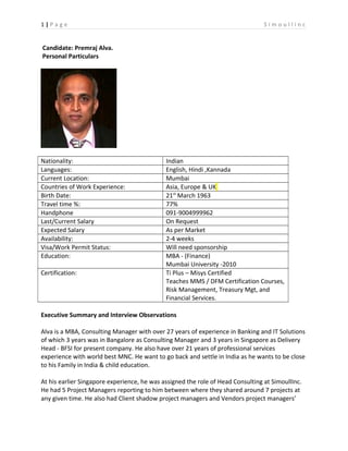 1 | P a g e S i m o u l l i n c
Candidate: Premraj Alva.
Personal Particulars
Nationality: Indian
Languages: English, Hindi ,Kannada
Current Location: Mumbai
Countries of Work Experience: Asia, Europe & UK
Birth Date: 21st
March 1963
Travel time %: 77%
Handphone 091-9004999962
Last/Current Salary On Request
Expected Salary As per Market
Availability: 2-4 weeks
Visa/Work Permit Status: Will need sponsorship
Education: MBA - (Finance)
Mumbai University -2010
Certification: Ti Plus – Misys Certified
Teaches MMS / DFM Certification Courses,
Risk Management, Treasury Mgt, and
Financial Services.
Executive Summary and Interview Observations
Alva is a MBA, Consulting Manager with over 27 years of experience in Banking and IT Solutions
of which 3 years was in Bangalore as Consulting Manager and 3 years in Singapore as Delivery
Head - BFSI for present company. He also have over 21 years of professional services
experience with world best MNC. He want to go back and settle in India as he wants to be close
to his Family in India & child education.
At his earlier Singapore experience, he was assigned the role of Head Consulting at SimoullInc.
He had 5 Project Managers reporting to him between where they shared around 7 projects at
any given time. He also had Client shadow project managers and Vendors project managers’
 