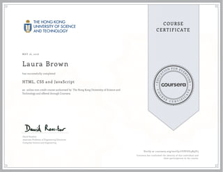 EDUCA
T
ION FOR EVE
R
YONE
CO
U
R
S
E
C E R T I F
I
C
A
TE
COURSE
CERTIFICATE
MAY 16, 2016
Laura Brown
HTML, CSS and JavaScript
an online non-credit course authorized by The Hong Kong University of Science and
Technology and offered through Coursera
has successfully completed
David Rossiter
Associate Professor of Engineering Education
Computer Science and Engineering
Verify at coursera.org/verify/7YPYUU4B5JF5
Coursera has confirmed the identity of this individual and
their participation in the course.
 