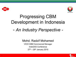 Progressing CBM
Development in Indonesia
- An Industry Perspective -
Mohd. Radzif Mohamed
VICO CBM Commercial Manager
IndoGAS Conference
27th – 29th January 2015
1
 
