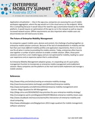 www.enterprisemobilitysummit.com.au Call: (02) 9229 1000
Application virtualization — Also in the app area, companies are assessing the use of mobile
workspace aggregation, where the app would run in the cloud versus on the endpoint. While
this is compelling because it would reduce the need for app customization based on the mobile
platform, it would require an optimization of the app to run in the network as well as require
increased network access. Offline requirements are also important when mobile users are
disconnected, but still need access to data.
The Future of Enterprise Mobility Management
As companies support mobile users, devices and content, the challenge of putting together an
enterprise mobile solution continues. Because of the lack of standardization in mobility and the
fact that users have different mobility profiles and application requirements, there is no one
size fits all when it comes to providing this mobile solution. Today, enterprises often have to
sew together a number of point solutions to enable a mobile solution. Often, those point
solutions come from a non-mobile legacy and are not optimized for mobility, leading to a poor
user experience and an expensive option that is underutilized.
As Enterprise Mobility Management adoption grows, it is expanding out of a pure policy
management function to incorporate an enterprise mobile management and enablement
solution. Many companies see the platform as the main tool to both implement and manage a
mobile solution.
References
http://www.infoq.com/articles/creating-an-enterpise-mobility-strategy
http://searchconsumerization.techtarget.com/definition/Enterprise-mobility
http://www.techopedia.com/definition/29315/enterprise-mobility-management-emm
- Gartner: Magic Quadrant for API Management
http://blogs.citrix.com/2014/04/03/3-top-priorities-for-your-enterprise-mobility-strategy/
http://convergence.sprint.com/blog/post/2010/07/08/what-enterprise-mobility-means.aspx
http://www.cloudbook.net/resources/stories/the-intersection-of-enterprise-mobility-and-
cloud-computing
http://www.alibabaoglan.com/blog/gartners-2013-magic-quadrant-for-mobile-management-
software-solutions/
 