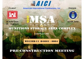 American International Contractors, IncAmerican International Contractors, Inc..Client Owner
MSAMSA
ESTEST
MSAMSA US AIR  ForceUS Army Corps
OF     Engineers
WEWEMunitions Storage Area ComplexMunitions Storage Area Complex
Contract No.Contract No.
W912ER-11 -D-0001 - 0004
PREPRE--CONSTRUCTION MEETINGCONSTRUCTION MEETING
 