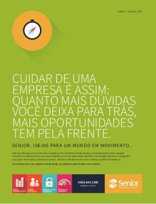 CUIDAR DE UMA
EMPRESA É ASSIM:
QUANTO MAIS DÚVIDAS
VOCÊ DEIXA PARA TRÁS,
MAIS OPORTUNIDADES
TEM PELA FRENTE.
SENIOR. IDEIAS PARA UM MUNDO EM MOVIMENTO.
software serviços infra
senior.com.br
0800.648.3300
Gestão
Empresarial|ERP
Performance
Corporativa
Gestão
dePessoas
A Senior sabe que em um mercado complexo e em constante transformação, sua empresa precisa de soluções
inovadoras e eficientes para ser mais competitiva. Por isso desenvolve sistemas e tecnologias flexíveis e inteligentes
para gerar informações, otimizar processos, facilitar a tomada de decisões e auxiliar a gestão de empresas.
Se você quer que seu negócio vá mais longe, seu próximo passo é falar com a Senior.
GestãodeAcesso
eSegurança
 