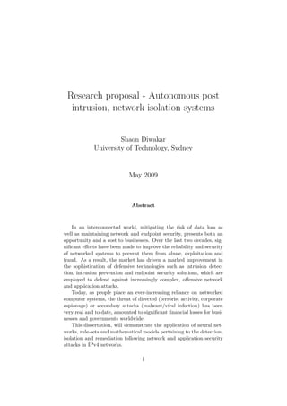 Research proposal - Autonomous post
intrusion, network isolation systems
Shaon Diwakar
University of Technology, Sydney
May 2009
Abstract
In an interconnected world, mitigating the risk of data loss as
well as maintaining network and endpoint security, presents both an
opportunity and a cost to businesses. Over the last two decades, sig-
niﬁcant eﬀorts have been made to improve the reliability and security
of networked systems to prevent them from abuse, exploitation and
fraud. As a result, the market has driven a marked improvement in
the sophistication of defensive technologies such as intrusion detec-
tion, intrusion prevention and endpoint security solutions, which are
employed to defend against increasingly complex, oﬀensive network
and application attacks.
Today, as people place an ever-increasing reliance on networked
computer systems, the threat of directed (terrorist activity, corporate
espionage) or secondary attacks (malware/viral infection) has been
very real and to date, amounted to signiﬁcant ﬁnancial losses for busi-
nesses and governments worldwide.
This dissertation, will demonstrate the application of neural net-
works, rule-sets and mathematical models pertaining to the detection,
isolation and remediation following network and application security
attacks in IPv4 networks.
1
 