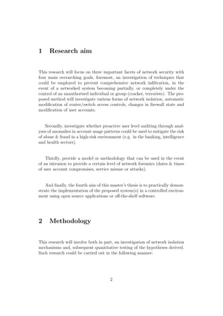 1 Research aim
This research will focus on three important facets of network security with
four main overarching goals, foremost, an investigation of techniques that
could be employed to prevent comprehensive network inﬁltration, in the
event of a networked system becoming partially, or completely under the
control of an unauthorised individual or group (cracker, terrorists). The pro-
posed method will investigate various forms of network isolation, automatic
modiﬁcation of router/switch access controls, changes in ﬁrewall state and
modiﬁcation of user accounts.
Secondly, investigate whether proactive user level auditing through anal-
yses of anomalies in account usage patterns could be used to mitigate the risk
of abuse & fraud in a high-risk environment (e.g. in the banking, intelligence
and health sectors).
Thirdly, provide a model or methodology that can be used in the event
of an intrusion to provide a certain level of network forensics (dates & times
of user account compromises, service misuse or attacks).
And ﬁnally, the fourth aim of this master’s thesis is to practically demon-
strate the implementation of the proposed system(s) in a controlled environ-
ment using open source applications or oﬀ-the-shelf software.
2 Methodology
This research will involve both in part, an investigation of network isolation
mechanisms and, subsequent quantitative testing of the hypotheses derived.
Such research could be carried out in the following manner:
2
 