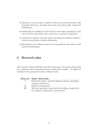 • Literature review of prior, related work in the network security ﬁeld
(intrusion detection, intrusion prevention and deep packet inspection
technology);
• Mathematical modelling of rule-based & fuzzy logic algorithm(s) that
can be used to determine what constitutes a network compromise;
• Analyses of common scenarios where the proposed model(s) would ac-
tively prevent further network inﬁltration;
• Development of a software system that demonstrates the value of said
isolation mechanisms.
3 Research plan
This research will be performed over three semesters (1.5 years) as prescribed
for a full-time MSc Computing Science (Research) student. A high-level
schedule for the proposed work is outlined below.
Semester Major deliverable
I Literature review, network isolation process, prototype
software architecture.
II Software development.
III Testing, bug-ﬁxing, neural network spiking, preparation
for academic submission & presentation.
3
 