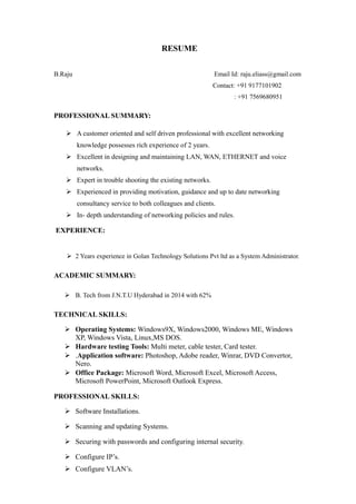 RESUME
B.Raju Email Id: raju.eliass@gmail.com
Contact: +91 9177101902
: +91 7569680951
PROFESSIONAL SUMMARY:
 A customer oriented and self driven professional with excellent networking
knowledge possesses rich experience of 2 years.
 Excellent in designing and maintaining LAN, WAN, ETHERNET and voice
networks.
 Expert in trouble shooting the existing networks.
 Experienced in providing motivation, guidance and up to date networking
consultancy service to both colleagues and clients.
 In- depth understanding of networking policies and rules.
EXPERIENCE:
 2 Years experience in Golan Technology Solutions Pvt ltd as a System Administrator.
ACADEMIC SUMMARY:
 B. Tech from J.N.T.U Hyderabad in 2014 with 62%
TECHNICAL SKILLS:
 Operating Systems: Windows9X, Windows2000, Windows ME, Windows
XP, Windows Vista, Linux,MS DOS.
 Hardware testing Tools: Multi meter, cable tester, Card tester.
 .Application software: Photoshop, Adobe reader, Winrar, DVD Convertor,
Nero.
 Office Package: Microsoft Word, Microsoft Excel, Microsoft Access,
Microsoft PowerPoint, Microsoft Outlook Express.
PROFESSIONAL SKILLS:
 Software Installations.
 Scanning and updating Systems.
 Securing with passwords and configuring internal security.
 Configure IP’s.
 Configure VLAN’s.
 