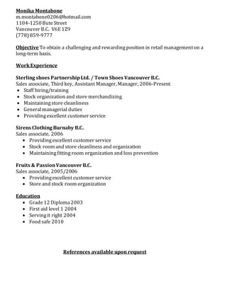 Monika Montabone
m.montabone0206@hotmail.com
1104-1250Bute Street
Vancouver B.C. V6E 1Z9
(778)859-9777
Objective To obtain a challenging and rewarding position in retail managementon a
long-term basis.
WorkExperience
Sterling shoes PartnershipLtd. / Town Shoes Vancouver B.C.
Sales associate, Third key, Assistant Manager, Manager, 2006-Present
 Staff hiring/training
 Stock organization and store merchandizing
 Maintainingstore cleanliness
 Generalmanagerial duties
 Providingexcellent customer service
Sirens Clothing Burnaby B.C.
Sales associate, 2006
 Providingexcellent customer service
 Stock room and store cleanliness and organization
 Maintainingfitting room organization and loss prevention
Fruits & PassionVancouver B.C.
Sales associate, 2005/2006
 Providingexcellent customer service
 Store and stock room organization
Education
 Grade12 Diploma2003
 First aid level 1 2004
 Servingit right 2004
 Food safe 2010
References available upon request
 
