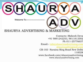 Contacts:-Mahesh Deva
+91 9891242253, 9811813592
Ph 011-25776637
Email:- info@shauryaadvertising.com
shauryaadv@gmail.com
CB-103 Naraina Ring Road New Delhi
110028
www.facebook.com/shauryaadvertising
Welcome To:--------------------------
SHAURYA ADVERTISING & MARKETING
www.shauryaadvertising.com
 