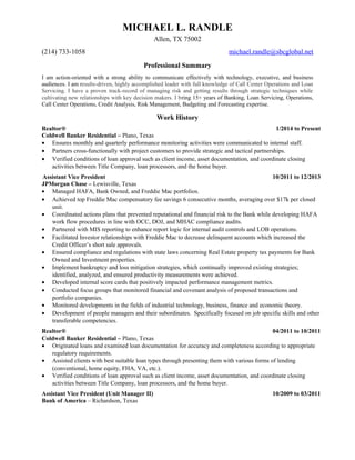 MICHAEL L. RANDLE 
Allen, TX 75002 
(214) 733-1058 michael.randle@sbcglobal.net 
Professional Summary 
I am action-oriented with a strong ability to communicate effectively with technology, executive, and business 
audiences. I am results-driven, highly accomplished leader with full knowledge of Call Center Operations and Loan 
Servicing. I have a proven track-record of managing risk and getting results through strategic techniques while 
cultivating new relationships with key decision makers. I bring 15+ years of Banking, Loan Servicing, Operations, 
Call Center Operations, Credit Analysis, Risk Management, Budgeting and Forecasting expertise. 
Work History 
Realtor® 1/2014 to Present 
Coldwell Banker Residential – Plano, Texas 
· Ensures monthly and quarterly performance monitoring activities were communicated to internal staff. 
· Partners cross-functionally with project customers to provide strategic and tactical partnerships. 
· Verified conditions of loan approval such as client income, asset documentation, and coordinate closing 
activities between Title Company, loan processors, and the home buyer. 
Assistant Vice President 10/2011 to 12/2013 
JPMorgan Chase – Lewisville, Texas 
· Managed HAFA, Bank Owned, and Freddie Mac portfolios. 
· Achieved top Freddie Mac compensatory fee savings 6 consecutive months, averaging over $17k per closed 
unit. 
· Coordinated actions plans that prevented reputational and financial risk to the Bank while developing HAFA 
work flow procedures in line with OCC, DOJ, and MHAC compliance audits. 
· Partnered with MIS reporting to enhance report logic for internal audit controls and LOB operations. 
· Facilitated Investor relationships with Freddie Mac to decrease delinquent accounts which increased the 
Credit Officer’s short sale approvals. 
· Ensured compliance and regulations with state laws concerning Real Estate property tax payments for Bank 
Owned and Investment properties. 
· Implement bankruptcy and loss mitigation strategies, which continually improved existing strategies; 
identified, analyzed, and ensured productivity measurements were achieved. 
· Developed internal score cards that positively impacted performance management metrics. 
· Conducted focus groups that monitored financial and covenant analysis of proposed transactions and 
portfolio companies. 
· Monitored developments in the fields of industrial technology, business, finance and economic theory. 
· Development of people managers and their subordinates. Specifically focused on job specific skills and other 
transferable competencies. 
Realtor® 04/2011 to 10/2011 
Coldwell Banker Residential – Plano, Texas 
· Originated loans and examined loan documentation for accuracy and completeness according to appropriate 
regulatory requirements. 
· Assisted clients with best suitable loan types through presenting them with various forms of lending 
(conventional, home equity, FHA, VA, etc.). 
· Verified conditions of loan approval such as client income, asset documentation, and coordinate closing 
activities between Title Company, loan processors, and the home buyer. 
Assistant Vice President (Unit Manager II) 10/2009 to 03/2011 
Bank of America – Richardson, Texas 
 