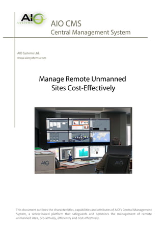 AIO CMS
Central Management System
AIO Systems Ltd.
www.aiosystems.com
Manage Remote Unmanned
Sites Cost-Effectively
This document outlines the characteristics, capabilities and attributes of AIO’s Central Management
System, a server-based platform that safeguards and optimizes the management of remote
unmanned sites, pro-actively, eﬃciently and cost-eﬀectively.
 