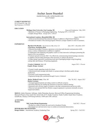 Archer Jason Stuenkel
stuenke3@msu.edu | archerstuenkel.com
415.572.0625
CURRENT RESIDENCE
631 O’Farrell St. Apt. 910
San Francisco, CA 94109
EDUCATION
Michigan State University, East Lansing, MI Expected Graduation - May 2016
• Bachelors of Science in Packaging Engineering. Packaging GPA: 3.345/4.00
• Graphic Design Minor. Design GPA: 3.89/4.0
International Academy, Bloomfield Hills, MI August 2008-2011
• Achieved an International Baccalaureate Degree in addition to High School Diploma.
• President & Founder of the tutoring program offered to younger students in need of assistance.
EXPERIENCE
Big Heart Pet Brands, San Francisco Bay Area, CA June 2015 – December 2015
Lead Intern, Packaging R&D
• Obtained knowledge of business operations to develop multi-faceted communication skills
across a variety of departments in addition to suppliers.
• Collaborated with marketing and graphics teams to create innovative techniques promoting the
launch of five new products.
• Finalized upwards of twenty SKU’s by effectively communicating desired package outcomes
to suppliers and providing prototypes when necessary to catalyze the process.
• Unique design experience constructing mock-ups of packaging designs using Kongsberg
cutting table and Stratasys 3D printing equipment.
Creative Unlimited, Bath, MI August 2013 – Present
Graphic Design Assistant
• Created visually appealing results for clients.
• Administered tasks amongst individuals in a group setting to facilitate quality design
productions.
• Executed visual programming tasks.
• Engineered design jobs contracted through Creative Unlimited.
Hurley Medical Center, Flint, MI May 7th 2012 - August 2012
Medical Assistant
• Assuaged agitated patients providing comfort in difficult scenarios.
• Increased efficiency by leading the transition to electronic medical charting.
• Interacted with a diverse range of clientele to develop communication and service skills.
• Observed and operated DaVinci Robotic surgical equipment to promote minimally invasive
surgical procedures.
SKILLS: Adobe Illustrator, InDesign, Adobe Photoshop, Keynote, Microsoft Office Programming (Including
Microsoft Project), Esko AutoCAD, ArtiosCAD, iCUT, Studio Visualizer, Studio ToolKit, Studio Store Visualizer,
SolidWorks, Stratasys 3D Printing Software, TOPS and CAPE software.
ACTIVITIES:
Member
MSU Scuba Diving Organization Fall 2012 – Present
• Worked as a team to restore the coral reefs in Southern Florida.
• Developed new and innovative ways to combat environmental deterioration.
HONORABLE RECOGNITION:
Design Scholar: International Academy Graduating Class Spring 2011 – Fall 2011
	
  
 