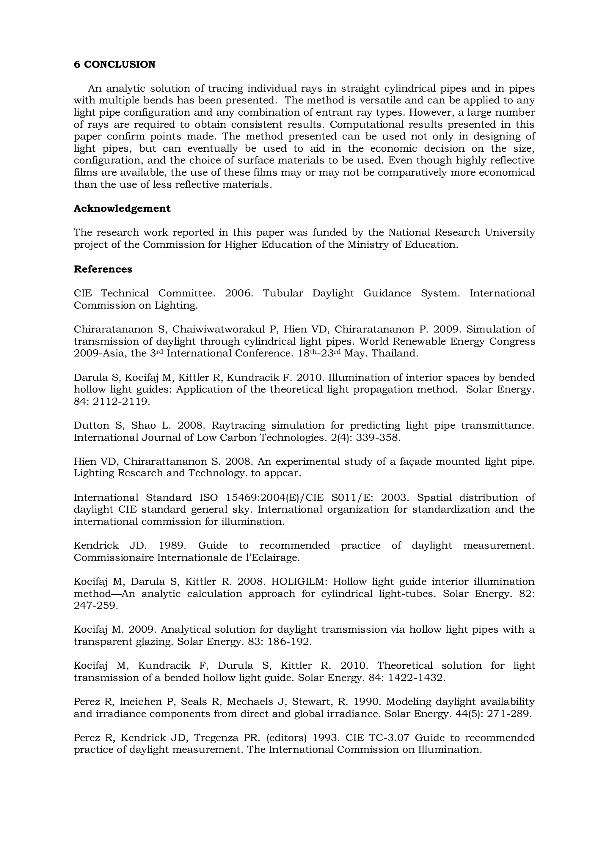 6 CONCLUSION
An analytic solution of tracing individual rays in straight cylindrical pipes and in pipes
with multiple bends has been presented. The method is versatile and can be applied to any
light pipe configuration and any combination of entrant ray types. However, a large number
of rays are required to obtain consistent results. Computational results presented in this
paper confirm points made. The method presented can be used not only in designing of
light pipes, but can eventually be used to aid in the economic decision on the size,
configuration, and the choice of surface materials to be used. Even though highly reflective
films are available, the use of these films may or may not be comparatively more economical
than the use of less reflective materials.
Acknowledgement
The research work reported in this paper was funded by the National Research University
project of the Commission for Higher Education of the Ministry of Education.
References
CIE Technical Committee. 2006. Tubular Daylight Guidance System. International
Commission on Lighting.
Chiraratananon S, Chaiwiwatworakul P, Hien VD, Chiraratananon P. 2009. Simulation of
transmission of daylight through cylindrical light pipes. World Renewable Energy Congress
2009-Asia, the 3rd International Conference. 18th-23rd May. Thailand.
Darula S, Kocifaj M, Kittler R, Kundracik F. 2010. Illumination of interior spaces by bended
hollow light guides: Application of the theoretical light propagation method. Solar Energy.
84: 2112-2119.
Dutton S, Shao L. 2008. Raytracing simulation for predicting light pipe transmittance.
International Journal of Low Carbon Technologies. 2(4): 339-358.
Hien VD, Chirarattananon S. 2008. An experimental study of a façade mounted light pipe.
Lighting Research and Technology. to appear.
International Standard ISO 15469:2004(E)/CIE S011/E: 2003. Spatial distribution of
daylight CIE standard general sky. International organization for standardization and the
international commission for illumination.
Kendrick JD. 1989. Guide to recommended practice of daylight measurement.
Commissionaire Internationale de l’Eclairage.
Kocifaj M, Darula S, Kittler R. 2008. HOLIGILM: Hollow light guide interior illumination
method—An analytic calculation approach for cylindrical light-tubes. Solar Energy. 82:
247-259.
Kocifaj M. 2009. Analytical solution for daylight transmission via hollow light pipes with a
transparent glazing. Solar Energy. 83: 186-192.
Kocifaj M, Kundracik F, Durula S, Kittler R. 2010. Theoretical solution for light
transmission of a bended hollow light guide. Solar Energy. 84: 1422-1432.
Perez R, Ineichen P, Seals R, Mechaels J, Stewart, R. 1990. Modeling daylight availability
and irradiance components from direct and global irradiance. Solar Energy. 44(5): 271-289.
Perez R, Kendrick JD, Tregenza PR. (editors) 1993. CIE TC-3.07 Guide to recommended
practice of daylight measurement. The International Commission on Illumination.
 