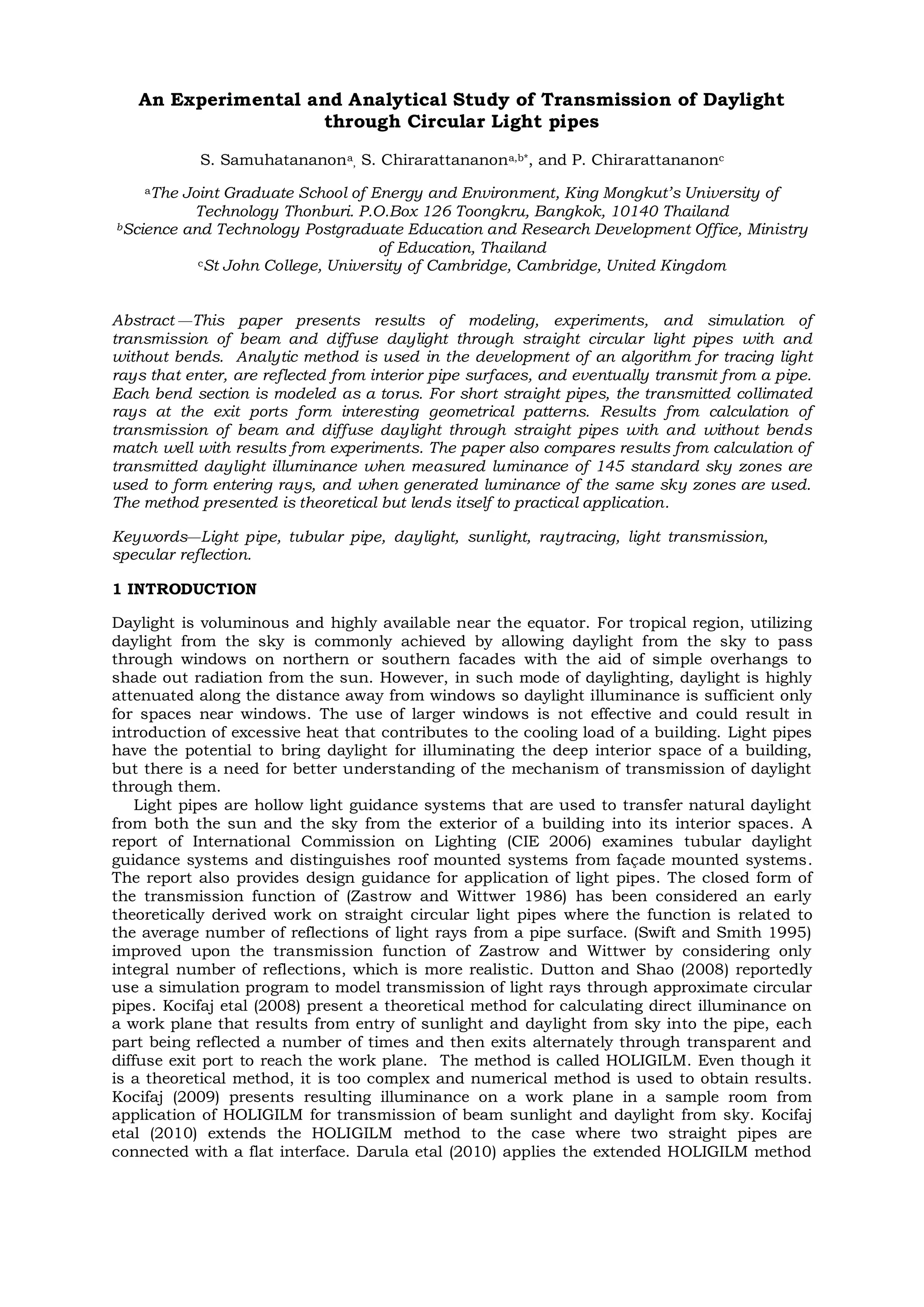 An Experimental and Analytical Study of Transmission of Daylight
through Circular Light pipes
S. Samuhatananona
, S. Chirarattananona,b*, and P. Chirarattananonc
aThe Joint Graduate School of Energy and Environment, King Mongkut’s University of
Technology Thonburi. P.O.Box 126 Toongkru, Bangkok, 10140 Thailand
bScience and Technology Postgraduate Education and Research Development Office, Ministry
of Education, Thailand
cSt John College, University of Cambridge, Cambridge, United Kingdom
Abstract —This paper presents results of modeling, experiments, and simulation of
transmission of beam and diffuse daylight through straight circular light pipes with and
without bends. Analytic method is used in the development of an algorithm for tracing light
rays that enter, are reflected from interior pipe surfaces, and eventually transmit from a pipe.
Each bend section is modeled as a torus. For short straight pipes, the transmitted collimated
rays at the exit ports form interesting geometrical patterns. Results from calculation of
transmission of beam and diffuse daylight through straight pipes with and without bends
match well with results from experiments. The paper also compares results from calculation of
transmitted daylight illuminance when measured luminance of 145 standard sky zones are
used to form entering rays, and when generated luminance of the same sky zones are used.
The method presented is theoretical but lends itself to practical application.
Keywords—Light pipe, tubular pipe, daylight, sunlight, raytracing, light transmission,
specular reflection.
1 INTRODUCTION
Daylight is voluminous and highly available near the equator. For tropical region, utilizing
daylight from the sky is commonly achieved by allowing daylight from the sky to pass
through windows on northern or southern facades with the aid of simple overhangs to
shade out radiation from the sun. However, in such mode of daylighting, daylight is highly
attenuated along the distance away from windows so daylight illuminance is sufficient only
for spaces near windows. The use of larger windows is not effective and could result in
introduction of excessive heat that contributes to the cooling load of a building. Light pipes
have the potential to bring daylight for illuminating the deep interior space of a building,
but there is a need for better understanding of the mechanism of transmission of daylight
through them.
Light pipes are hollow light guidance systems that are used to transfer natural daylight
from both the sun and the sky from the exterior of a building into its interior spaces. A
report of International Commission on Lighting (CIE 2006) examines tubular daylight
guidance systems and distinguishes roof mounted systems from façade mounted systems.
The report also provides design guidance for application of light pipes. The closed form of
the transmission function of (Zastrow and Wittwer 1986) has been considered an early
theoretically derived work on straight circular light pipes where the function is related to
the average number of reflections of light rays from a pipe surface. (Swift and Smith 1995)
improved upon the transmission function of Zastrow and Wittwer by considering only
integral number of reflections, which is more realistic. Dutton and Shao (2008) reportedly
use a simulation program to model transmission of light rays through approximate circular
pipes. Kocifaj etal (2008) present a theoretical method for calculating direct illuminance on
a work plane that results from entry of sunlight and daylight from sky into the pipe, each
part being reflected a number of times and then exits alternately through transparent and
diffuse exit port to reach the work plane. The method is called HOLIGILM. Even though it
is a theoretical method, it is too complex and numerical method is used to obtain results.
Kocifaj (2009) presents resulting illuminance on a work plane in a sample room from
application of HOLIGILM for transmission of beam sunlight and daylight from sky. Kocifaj
etal (2010) extends the HOLIGILM method to the case where two straight pipes are
connected with a flat interface. Darula etal (2010) applies the extended HOLIGILM method
 