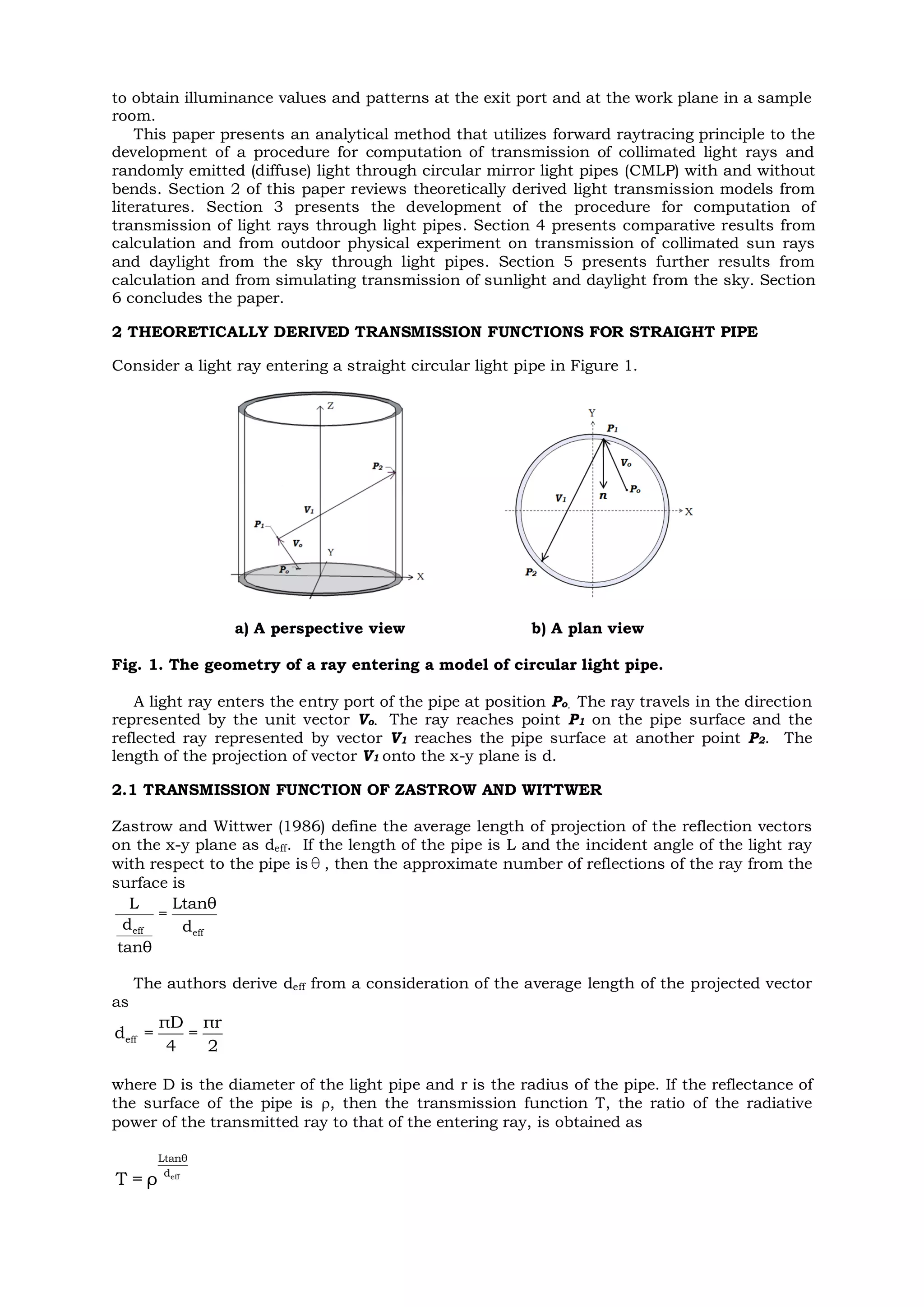to obtain illuminance values and patterns at the exit port and at the work plane in a sample
room.
This paper presents an analytical method that utilizes forward raytracing principle to the
development of a procedure for computation of transmission of collimated light rays and
randomly emitted (diffuse) light through circular mirror light pipes (CMLP) with and without
bends. Section 2 of this paper reviews theoretically derived light transmission models from
literatures. Section 3 presents the development of the procedure for computation of
transmission of light rays through light pipes. Section 4 presents comparative results from
calculation and from outdoor physical experiment on transmission of collimated sun rays
and daylight from the sky through light pipes. Section 5 presents further results from
calculation and from simulating transmission of sunlight and daylight from the sky. Section
6 concludes the paper.
2 THEORETICALLY DERIVED TRANSMISSION FUNCTIONS FOR STRAIGHT PIPE
Consider a light ray entering a straight circular light pipe in Figure 1.
a) A perspective view b) A plan view
Fig. 1. The geometry of a ray entering a model of circular light pipe.
A light ray enters the entry port of the pipe at position Po. The ray travels in the direction
represented by the unit vector Vo. The ray reaches point P1 on the pipe surface and the
reflected ray represented by vector V1 reaches the pipe surface at another point P2. The
length of the projection of vector V1 onto the x-y plane is d.
2.1 TRANSMISSION FUNCTION OF ZASTROW AND WITTWER
Zastrow and Wittwer (1986) define the average length of projection of the reflection vectors
on the x-y plane as deff. If the length of the pipe is L and the incident angle of the light ray
with respect to the pipe isθ , then the approximate number of reflections of the ray from the
surface is
eff eff
L Ltanθ
=
d d
tanθ
The authors derive deff from a consideration of the average length of the projected vector
as
eff
πD πr
d = =
4 2
where D is the diameter of the light pipe and r is the radius of the pipe. If the reflectance of
the surface of the pipe is , then the transmission function T, the ratio of the radiative
power of the transmitted ray to that of the entering ray, is obtained as
eff
Ltanθ
d
T = ρ
 