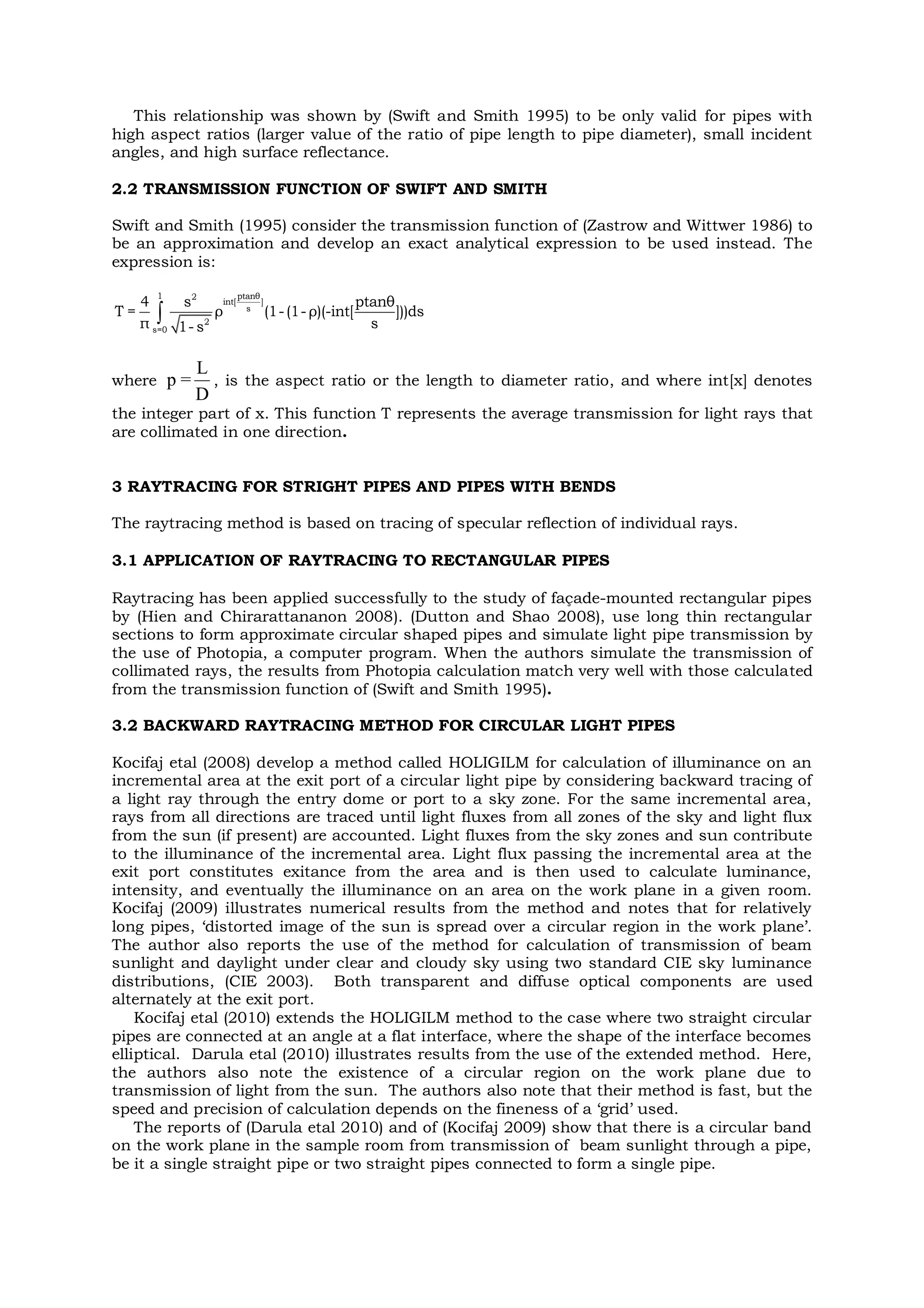 This relationship was shown by (Swift and Smith 1995) to be only valid for pipes with
high aspect ratios (larger value of the ratio of pipe length to pipe diameter), small incident
angles, and high surface reflectance.
2.2 TRANSMISSION FUNCTION OF SWIFT AND SMITH
Swift and Smith (1995) consider the transmission function of (Zastrow and Wittwer 1986) to
be an approximation and develop an exact analytical expression to be used instead. The
expression is:

1 ptanθ2
int[ ]
s
2
s=0
4 s ptanθ
T = ρ (1-(1- ρ)(-int[ ]))ds
π s1- s
where
L
p =
D
, is the aspect ratio or the length to diameter ratio, and where int[x] denotes
the integer part of x. This function T represents the average transmission for light rays that
are collimated in one direction.
3 RAYTRACING FOR STRIGHT PIPES AND PIPES WITH BENDS
The raytracing method is based on tracing of specular reflection of individual rays.
3.1 APPLICATION OF RAYTRACING TO RECTANGULAR PIPES
Raytracing has been applied successfully to the study of façade-mounted rectangular pipes
by (Hien and Chirarattananon 2008). (Dutton and Shao 2008), use long thin rectangular
sections to form approximate circular shaped pipes and simulate light pipe transmission by
the use of Photopia, a computer program. When the authors simulate the transmission of
collimated rays, the results from Photopia calculation match very well with those calculated
from the transmission function of (Swift and Smith 1995).
3.2 BACKWARD RAYTRACING METHOD FOR CIRCULAR LIGHT PIPES
Kocifaj etal (2008) develop a method called HOLIGILM for calculation of illuminance on an
incremental area at the exit port of a circular light pipe by considering backward tracing of
a light ray through the entry dome or port to a sky zone. For the same incremental area,
rays from all directions are traced until light fluxes from all zones of the sky and light flux
from the sun (if present) are accounted. Light fluxes from the sky zones and sun contribute
to the illuminance of the incremental area. Light flux passing the incremental area at the
exit port constitutes exitance from the area and is then used to calculate luminance,
intensity, and eventually the illuminance on an area on the work plane in a given room.
Kocifaj (2009) illustrates numerical results from the method and notes that for relatively
long pipes, ‘distorted image of the sun is spread over a circular region in the work plane’.
The author also reports the use of the method for calculation of transmission of beam
sunlight and daylight under clear and cloudy sky using two standard CIE sky luminance
distributions, (CIE 2003). Both transparent and diffuse optical components are used
alternately at the exit port.
Kocifaj etal (2010) extends the HOLIGILM method to the case where two straight circular
pipes are connected at an angle at a flat interface, where the shape of the interface becomes
elliptical. Darula etal (2010) illustrates results from the use of the extended method. Here,
the authors also note the existence of a circular region on the work plane due to
transmission of light from the sun. The authors also note that their method is fast, but the
speed and precision of calculation depends on the fineness of a ‘grid’ used.
The reports of (Darula etal 2010) and of (Kocifaj 2009) show that there is a circular band
on the work plane in the sample room from transmission of beam sunlight through a pipe,
be it a single straight pipe or two straight pipes connected to form a single pipe.
 