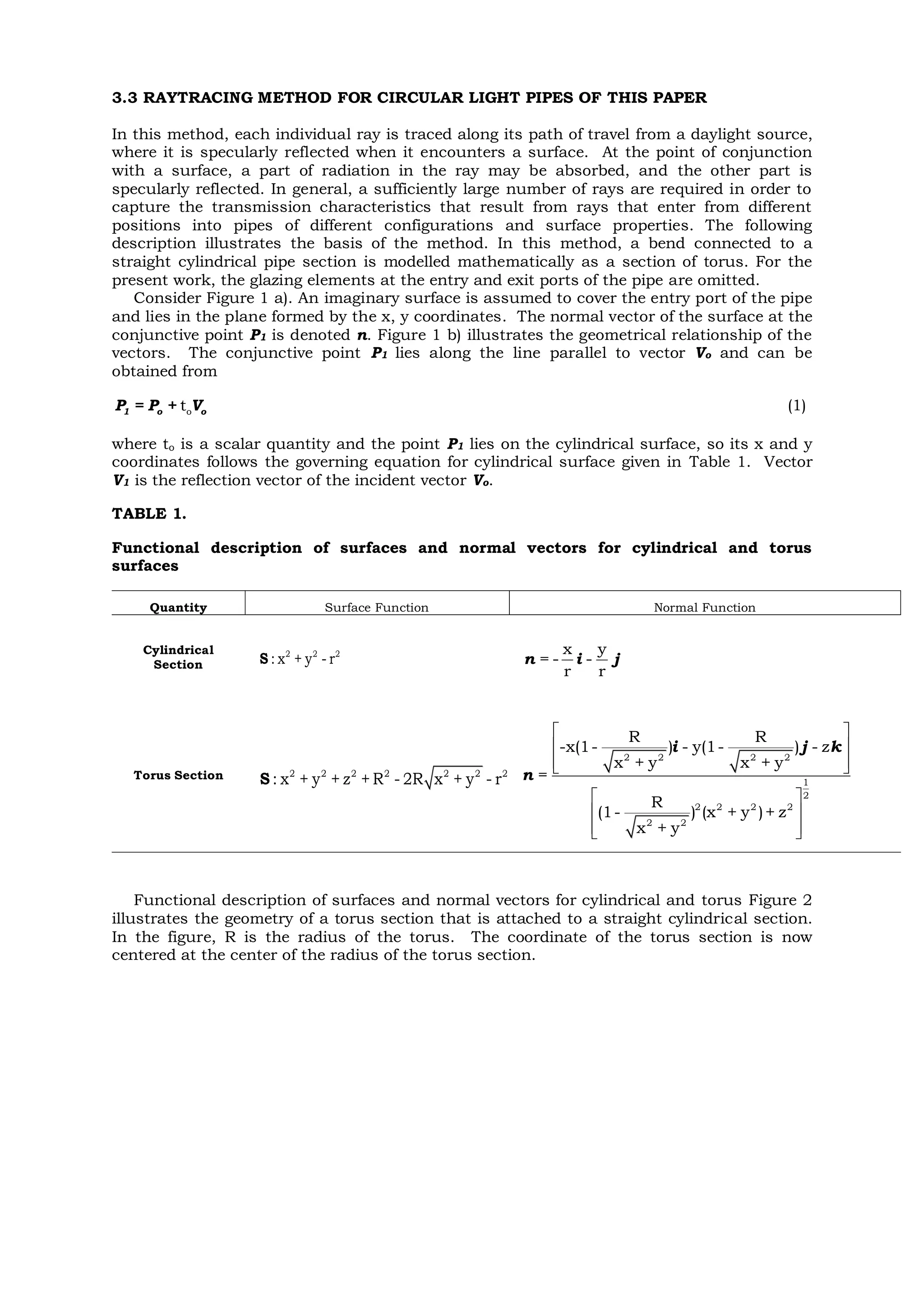 3.3 RAYTRACING METHOD FOR CIRCULAR LIGHT PIPES OF THIS PAPER
In this method, each individual ray is traced along its path of travel from a daylight source,
where it is specularly reflected when it encounters a surface. At the point of conjunction
with a surface, a part of radiation in the ray may be absorbed, and the other part is
specularly reflected. In general, a sufficiently large number of rays are required in order to
capture the transmission characteristics that result from rays that enter from different
positions into pipes of different configurations and surface properties. The following
description illustrates the basis of the method. In this method, a bend connected to a
straight cylindrical pipe section is modelled mathematically as a section of torus. For the
present work, the glazing elements at the entry and exit ports of the pipe are omitted.
Consider Figure 1 a). An imaginary surface is assumed to cover the entry port of the pipe
and lies in the plane formed by the x, y coordinates. The normal vector of the surface at the
conjunctive point P1 is denoted n. Figure 1 b) illustrates the geometrical relationship of the
vectors. The conjunctive point P1 lies along the line parallel to vector Vo and can be
obtained from
ot1 o oP = P + V (1)
where to is a scalar quantity and the point P1 lies on the cylindrical surface, so its x and y
coordinates follows the governing equation for cylindrical surface given in Table 1. Vector
V1 is the reflection vector of the incident vector Vo.
TABLE 1.
Functional description of surfaces and normal vectors for cylindrical and torus
surfaces
Quantity Surface Function Normal Function
Cylindrical
Section
Torus Section
Functional description of surfaces and normal vectors for cylindrical and torus Figure 2
illustrates the geometry of a torus section that is attached to a straight cylindrical section.
In the figure, R is the radius of the torus. The coordinate of the torus section is now
centered at the center of the radius of the torus section.
2 2 2
: x + y - rS
x y
= - -
r r
n i j
2 2 2 2 2 2 2
: x + y + z + R - 2R x + y - rS
2 2 2 2
1
2
2 2 2 2
2 2
R R
-x(1- ) - y(1- ) - z
x + y x + y
=
R
(1- ) (x + y )+ z
x + y
 
 
  
 
 
  
i j k
n
 
