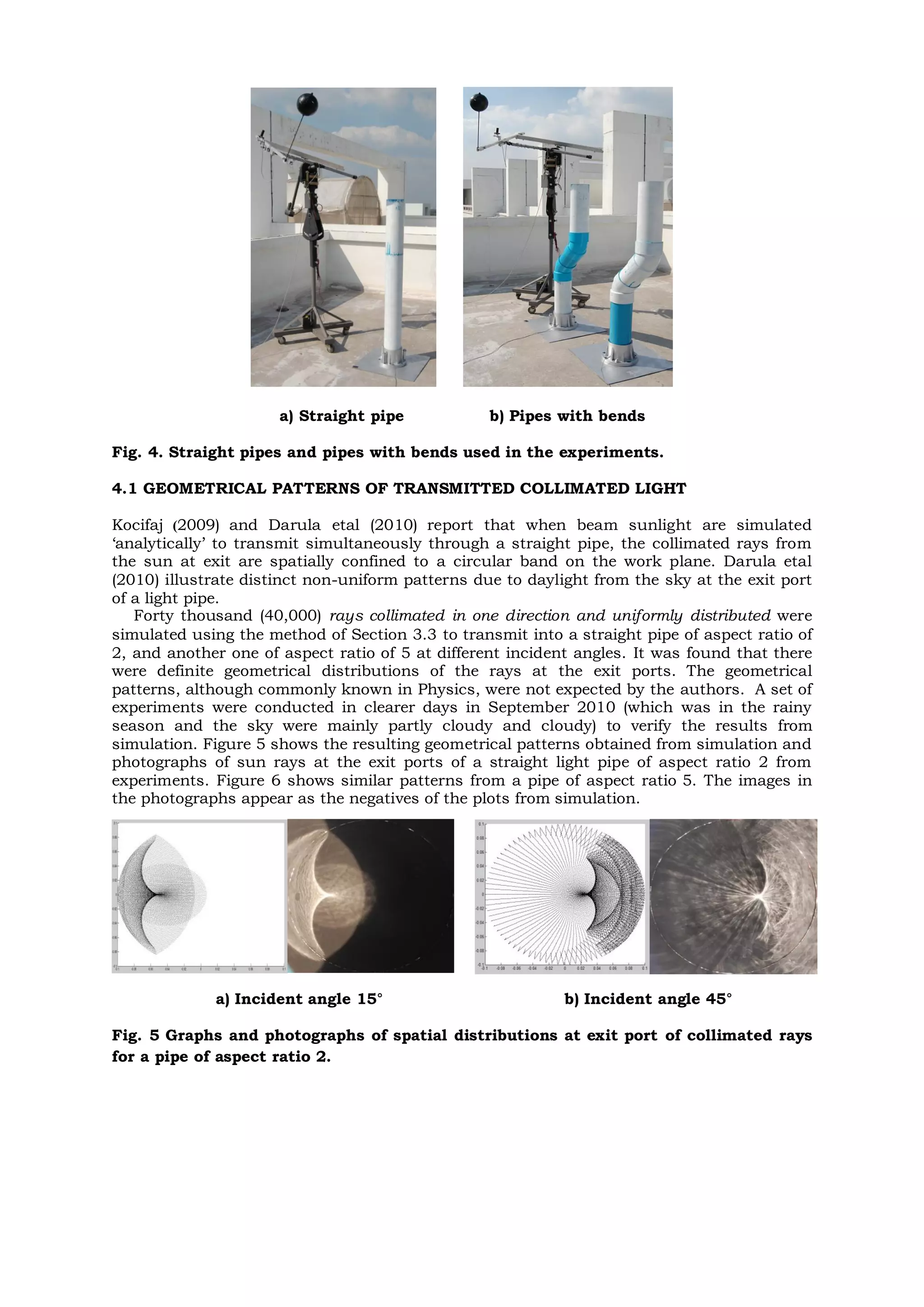 a) Straight pipe b) Pipes with bends
Fig. 4. Straight pipes and pipes with bends used in the experiments.
4.1 GEOMETRICAL PATTERNS OF TRANSMITTED COLLIMATED LIGHT
Kocifaj (2009) and Darula etal (2010) report that when beam sunlight are simulated
‘analytically’ to transmit simultaneously through a straight pipe, the collimated rays from
the sun at exit are spatially confined to a circular band on the work plane. Darula etal
(2010) illustrate distinct non-uniform patterns due to daylight from the sky at the exit port
of a light pipe.
Forty thousand (40,000) rays collimated in one direction and uniformly distributed were
simulated using the method of Section 3.3 to transmit into a straight pipe of aspect ratio of
2, and another one of aspect ratio of 5 at different incident angles. It was found that there
were definite geometrical distributions of the rays at the exit ports. The geometrical
patterns, although commonly known in Physics, were not expected by the authors. A set of
experiments were conducted in clearer days in September 2010 (which was in the rainy
season and the sky were mainly partly cloudy and cloudy) to verify the results from
simulation. Figure 5 shows the resulting geometrical patterns obtained from simulation and
photographs of sun rays at the exit ports of a straight light pipe of aspect ratio 2 from
experiments. Figure 6 shows similar patterns from a pipe of aspect ratio 5. The images in
the photographs appear as the negatives of the plots from simulation.
a) Incident angle 15° b) Incident angle 45°
Fig. 5 Graphs and photographs of spatial distributions at exit port of collimated rays
for a pipe of aspect ratio 2.
 