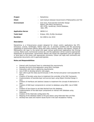 Project : MahaOnline
Client : Joint Venture between Government of Maharashtra and TCS
Environment : Core Java, Front Servlet Controller Design
Pattern with MVC2 Architecture,
JSP, HTML, JavaScript, Oracle Database,
Ajax, XML
Application Server : JBOSS 5.0
Tools Used : Eclipse, VSS, PL/SQL Developer
Duration : Oct 2008 to Jan 2010
Description:
MahaOnline is a E-Governance project designed for citizen centric applications like RTI,
Grievance, License, Certificates, Ration Card, etc. It provides workflow and file processing
capabilities to government officers along with status tracking, delivery and reports. Citizens of
Maharashtra can login to the portal and apply various government applications like Driving
License, Ration Card, Commercial License etc. and the application will be routed to appropriate
Department of Government. Government officers will review the application and can approve
or send back to the citizen with appropriate comments. Citizen can reply with comments and
appropriate documents until it approved/rejected.
Roles and Responsibilities:
• Interact with Functional Team to understand the requirements
• Develop the End to End Application using SDLC Concepts
• Interaction with client in gathering requirements.
• Use of JSPs to develop dynamic web pages.
• Ajax calls to get the Data asynchronously in XML Format and parse it and populate the
Forms
• Creation of Servlets using Java to implement the controller of the MVC framework.
• Implementation of business layer and service layer using Object Oriented Design in
Java
• Creation of interfaces and abstract classes to implement the concept of abstraction in
Java
• Creation of DAO layer components to connect to database using JDBC. Use of JDBC
APIs
• Creation of Java beans to set data fetched from the database.
• Implementation of the data layer components to interact with database using
Hibernate.
• Creation of the hibernate configuration file.
• Mapping of the database tables to the java beans using hibernate hbm.xml files
• Develop test cases and resolve issues found in the User Acceptance Testing
 