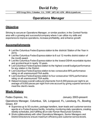 David Felty
6525 Gregg Drive, Columbus, GA, 31909 (407) 461- 6296 dffelty@gmail.com
Operations Manager
Objective
Striving to secure an Operations Manager, or similar position, in the Central Florida
area with a growing and successfulcompany where I can utilize my skills and
experience to improve operations, increase profitability, and enhance growth
Accomplishments
 Led the Columbus FedexExpress station to the districts' Station of the Year in
2015.
 Led the Columbus FedexExpress station to 8 out 12 months district station of
the month award.
 Led the Columbus FedexExpress station to the lowest OSHA recordable injuries
and accident level in nearly 10 years.
 Led Columbus FedexExpress station to the highest overall budgetperformance
for any station in the District.
 Led Columbus FedexExpress station to two consecutive 99% performance
rating on all unannounced FAA audits.
 Led Columbus FedexExpress station to four consecutive 100% performance
rating on all unannounced TSA audits.
 Helped increase overall outbound shipments from 6,000 pieces per night to an
average of 9,000 pieces per night from one account by giving superiorservice to
meet the client's needs.
Work History
Fedex Express, Inc. January 2003-present
Operations Manager, Columbus, GA, Longwood, FL, Leesburg, FL, Bowling
Green, KY
 Supervise up to 50 couriers, package handlers, team leads and customerservice
agents at a FedexExpress facility, including monitoring daily operations,creating
weekly schedules,and fulfilling all on-site Human Resources functions.
 Work collaboratively with other Operations Managers, Senior Managers and
District Directors to ensure maximum efficiencyand customerservice levels.
 