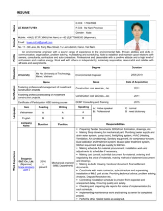 RESUMEName
LE XUAN TUYEN
D.O.B: 17/02/1986
P.O.B: Ha Nam Province
Gender: Male
Contact
Mobile: +84(0) 973713648 (Viet Nam) or +95 (0)9770868393 (Myanmar)
Email: tuyen.mt.bk@gmail.com
No. 11 - 98 Lane, Ho Tung Mau Street, Tu Liem district, Hanoi, Viet Nam
Profile
An environmental engineer with a sound range of experience in the environmental field. Proven abilities and skills in
communication, organization, problem solving, multitasking and scheduling. Able to establish and maintain good relations with
owners, consultants, contractors and sub-contractors. Professional and personable with a positive attitude and a high level of
enthusiasm and creative energy. Work well with others or independently, extremely responsible, resourceful and reliable with
all tasks and assignments.
Education
Name Degree Duration
University
Ha Noi University of Technology,
Hanoi, Vietnam
Environmental Engineer 2005-2010
Certification
Name Issue Date of Acquisition
Fostering professional management of investment
construction projects
Construction cost services., Jsc 2011
Fostering professional bidding of investment
construction projects.
Construction cost services., Jsc 2011
Certificate of Participation HSE training course DCMT Consulting and Training 2015
Language
Item Reading Writing Speaking
A : Native speaker
B : Professional
C : normal
D : need dictionaryVietnamese A A A
English B B B
WorkExperience
Company
Name
Duration Position Responsibilities
Seogwoo
E&C Co., Ltd.
(Myanmar)
(www.seogwoo
.com )
2016
~
present
Mechanical engineer
(M&E Department)
 Preparing Tender Documents: BOQ/Cost Estimation, drawings, etc.
 Making Shop drawing for mechanical part: Plumbing (water supply and
drain water system, pump room), firefighting system, HVAC (Heating,
Ventilation, Air conditioning), Sanitary equipment, Air compressor system,
Dust collection and treatment system, Waste water treatment system,
Kitchen equipment and gas supply for kitchen.
 Making schedule for material procurement, installation work and
adjustments to schedules if necessary.
 Making cost control, submittal document for material, ordering and
negotiating the price of materials, making method of statement (document
and drawing).
 Making as-build drawing, handover document, final settlement
documents.
 Coordinate with main contractor, subcontractors and supervising
installation of M&E part at site. Providing technical advice; problem solving;
Analysis, Dispute Resolution etc.
 Controlling installation schedule to prevent from expected and
unexpected delay. Ensuring quality and safety.
 Checking and preparing site reports for status of implementation by
each schedule.
 Implementing maintenance work and training to owner for completed
project.
 Performs other related duties as assigned.
 