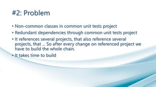 #2: Problem
• Non-common classes in common unit tests project
• Redundant dependencies through common unit tests project
• It references several projects, that also reference several
projects, that ... So after every change on referenced project we
have to build the whole chain.
• It takes time to build
 