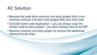 #2: Solution
• Remove the code from common unit tests project that is not-
common and put it to each tests project that uses that code
• Consider some code duplication – you can always copy the
certain code to each project – you don’t always have to be DRY
• Remove common unit tests project to remove the additional
reference build chain
 