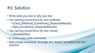 #3: Solution
• Write what you test or why you test
• Use naming conventions for test methods:
• [Class]_[Method]_[Conditions]_[ExpectedResults]
• [Api]_[Conditions]_[ExpectedResults]
• Use naming conventions for test classes:
• [Testable]Tests
• In some cases write comments
• Add simple comments “Arrange, Act, Assert” to outline the test
sections
 