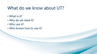 What do we know about UT?
• What is it?
• Why do we need it?
• Who use it?
• Who knows how to use it?
 