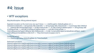 #4: Issue
• WTF exceptions
Moq.MockException: Wrong external request.
Expected invocation on the mock once, but was 0 times: r => r.AddToLog(It.Is<DefaultLogData>(d =>
(((((((((((d.CorrelationId == String.Empty && d.Identifier == String.Empty) && d.OperationId == Guid.Empty) && d.Method
== ._method) && (Int32)d.ObjectType == 0) && d.StatusCode == "0") && d.StatusCodeDescription == String.Empty) &&
d.SubStatusCode == null) && d.SubStatusCodeDescription == null) && d.ExternalType ==
.ExternalRequest.GetType().FullName) && d.Milliseconds == 0) && .ContainsAllStrings(d.SerializedExternalObject, new[] {
.ExternalRequest.SampleData })) && d.Url == "http://dummyservice.payex.com/"))
Configured setups:
r => r.AddToLog(It.IsAny<DefaultLogData>()), Times.Exactly(4)
Performed invocations:
IDefaultLogRepository.AddToLog(Infrastructure.MPS.Common.Logging.TransportClasses.DefaultLogData)
IDefaultLogRepository.AddToLog(Infrastructure.MPS.Common.Logging.TransportClasses.DefaultLogData)
IDefaultLogRepository.AddToLog(Infrastructure.MPS.Common.Logging.TransportClasses.DefaultLogData)
IDefaultLogRepository.AddToLog(Infrastructure.MPS.Common.Logging.TransportClasses.DefaultLogData)
 