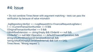 #4: Issue
• Do not combine Times.Never with argument matching – tests can pass the
verification by because of value mismatch
_logRepository.Verify(r => r.LogRequest(It.Is<FinancialRequestLogData>(
l => l.CurrentTransactionNumber == 0 &&
l.OriginalTransactionNumber == 0 &&
l.WorkflowExtension == string.Empty && l.OrderId == null &&
l.OrderRef == null && l.Operation == default(FinancialOperation) &&
string.IsNullOrWhiteSpace(l.SerializedExternal) &&
!string.IsNullOrEmpty(l.SerializedInternal) && l.Url == Url)),
Times.Never, "Wrong request.");
 