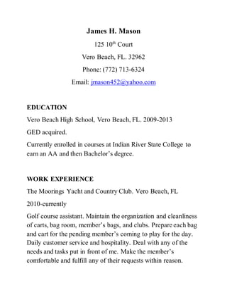 James H. Mason
125 10th
Court
Vero Beach, FL. 32962
Phone: (772) 713-6324
Email: jmason452@yahoo.com
EDUCATION
Vero Beach High School, Vero Beach, FL. 2009-2013
GED acquired.
Currently enrolled in courses at Indian River State College to
earn an AA and then Bachelor’s degree.
WORK EXPERIENCE
The Moorings Yacht and Country Club. Vero Beach, FL
2010-currently
Golf course assistant. Maintain the organization and cleanliness
of carts, bag room, member’s bags, and clubs. Prepare each bag
and cart for the pending member’s coming to play for the day.
Daily customer service and hospitality. Deal with any of the
needs and tasks put in front of me. Make the member’s
comfortable and fulfill any of their requests within reason.
 