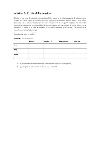 Actividad 6. «El color de los anuncios»
El color es una forma de transmitir información simbólica porque se le atribuye una serie de valores de tipo
cultural. Los colores provocan unas respuestas muy específicas en el sistema nervioso central y en el córtex
cerebral donde se activan pensamientos, recuerdos y mecanismos de percepción concretos. Esta activación
aumenta la capacidad de los consumidores de procesar información. Por ejemplo, se asocia el rojo con la
intensidad, la pasión e, incluso, la violencia; el azul con la serenidad y la honradez; y el verde con la
naturaleza, la salud y la tecnología.
Completemos, pues, el cuadro 4.
Cuadro 4. El color de los anuncios
MÓVILES CADENAS TV BANCOS O CAJAS CERVEZAS
Azul
Rojo
Verde
1. ¿Por qué creéis que estas marcas han escogido estos colores? ¿Qué pretenden?
2. ¿Qué significan para vosotros el azul, el rojo y el verde?
 