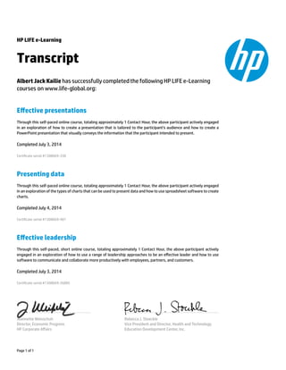 HP LIFE e-Learning
Transcript
Albert Jack Kailie has successfully completed the following HP LIFE e-Learning
courses on www.life-global.org:
Eﬀective presentations
Through this self-paced online course, totaling approximately 1 Contact Hour, the above participant actively engaged
in an exploration of how to create a presentation that is tailored to the participant’s audience and how to create a
PowerPoint presentation that visually conveys the information that the participant intended to present.
Completed July 3, 2014
Certicate serial #1308669-338
Presenting data
Through this self-paced online course, totaling approximately 1 Contact Hour, the above participant actively engaged
in an exploration of the types of charts that can be used to present data and how to use spreadsheet software to create
charts.
Completed July 4, 2014
Certicate serial #1308669-481
Eﬀective leadership
Through this self-paced, short online course, totaling approximately 1 Contact Hour, the above participant actively
engaged in an exploration of how to use a range of leadership approaches to be an eﬀective leader and how to use
software to communicate and collaborate more productively with employees, partners, and customers.
Completed July 3, 2014
Certicate serial #1308669-36885
Jeannette Weisschuh
Director, Economic Progress
HP Corporate Aﬀairs
Rebecca J. Stoeckle
Vice President and Director, Health and Technology
Education Development Center, Inc.
Page 1 of 1
 