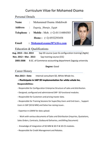 Curriculum Vitae for Mohamed Osama
Personal Details
Name : Mohammed Osama Abdeltwab
Address : Zagazig _Sharqia _Egypt
Telephone : Mobile : Mob. (+2) 01114484303
Home : (+2) 0552293458
Email : Mohamed.osama387@live.com
Education & Qualifications
Aug. 2013 – Oct. 2013 Sap SD course (user & configuration training) (Agile)
Nov. 2012 – Mar. 2013 Sap training course (CIC)
2005-2008 B.SC. of Commerce accounting department Zagazig university
Degree: Good
Career History
Mar.2013 – Date Internal consultant SD, White Whale Inc.
- Participate in SAP SD implementation for white whale Inc.
Responsibilities:
- Responsible for Configuration Enterprise Structure of sales and distribution.
Designed, configured and administered SAP- SD functional modules.-
Responsible for Customers and pricing master data.-
- Responsible for Training Sessions for Super/Key Users and End Users , Support
Users in SAP (SD & MM) and Solve live raising issues .
- Expertise in LSMW for data upload.
- Work with various documents of Sales and Distribution (Inquiries, Quotations,
Sales Orders, Contracts, Outbound Deliveries, and Billing Document)
- Knowledge of Integration of SD-MM & SD-FI & SD-CS modules.
Responsible for Credit Management and Rebates.-
 