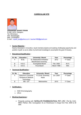 CURRICULUM VITE
SONAWANE SUHAS YOHAN
D-34E, At.Po. Harigaon,
Tal. Shrirampur,
Dist. Ahmednagar
Mob. 7276259557
E-mail : myself_sys@yahoo.co.in / ssuhas1982@gmail.com
 Carrier Objective :
Keenly interested in innovative, result oriented projects and seeking challenging opportunity and
position myself, so as to utilize my technical knowledge to accomplish the goal of industry.
 Educational Qualification :
Sr. No. Education University / Board Year Percentage
1 B.Sc. Dr. Babasaheb Ambedkar
Marathwada University.
2012 1st
Class
2 H.S.C. Aurangabad Board Feb. 2000 50 %
3 S.S.C. Pune Board March 1998 46%
 Technical Qualification :
Sr. No. Education University / Board Year Percentage
1 Diploma in Computer
Hardware & Network
Technology
Y.C.O.M. University,
Nasik
Jun. 2004 1st
Class
2 MS - CIT Maharashtra 2010 1st
Class
 Certification :
 GAS Chromatography
 HPLC
 Working Experience :
 Presently working with “SATELLITE PHARMACEUTICAL PVT. LTD.”, Plot No. B-40,
MIDC Paithan, Dist. Aurangabad. As an Warehouse In charge from Feb, 2009 to till
date.
 