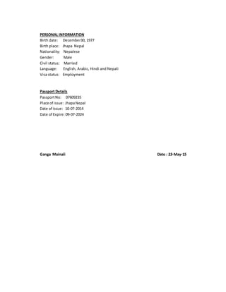 PERSONAL INFORMATION
Birth date: December30, 1977
Birth place: Jhapa Nepal
Nationality: Nepalese
Gender: Male
Civil status: Married
Language: English, Arabic, Hindi and Nepali
Visa status: Employment
Passport Details
PassportNo: 07609235
Place of issue: JhapaNepal
Date of issue: 10-07-2014
Date of Expire:09-07-2024
Ganga Mainali Date : 23-May-15
 