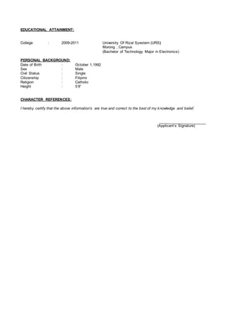 EDUCATIONAL ATTAINMENT:
College : 2009-2011 University Of Rizal Syestem (URS)
Morong , Campus
(Bachelor of Technology Major in Electronics)
PERSONAL BACKGROUND:
Date of Birth : October 1,1992
Sex : Male
Civil Status : Single
Citizenship : Filipino
Religion : Catholic
Height : 5’8”
CHARACTER REFERENCES:
I hereby certify that the above information’s are true and correct to the best of my knowledge and belief.
(Applicant’s Signature)
 