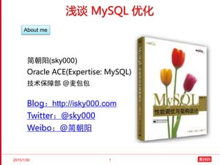 2015/1/30 1
浅谈 MySQL 优化
简朝阳(sky000)
Oracle ACE(Expertise: MySQL)
技术保障部 @麦包包
Blog：http://isky000.com
Twitter：@sky000
Weibo：@简朝阳
About me
 