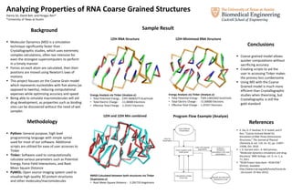 Analyzing Properties of RNA Coarse Grained Structures
Danny Vo, David Bell, and Pengyu Ren*
*University of Texas at Austin
Background
 Molecular Dynamics (MD) is a simulation
technique significantly faster than
Crystallographic studies, which uses extremely
complex calculations, often too intensive for
even the strongest supercomputers to perform
in a timely manner
 Forces on each atom are calculated, then their
positions are moved using Newton’s laws of
motions
 This project focuses on the Coarse Grain model
which represents nucleotides with five atoms (as
opposed to twenty), reducing computational
expenses while optimizing accuracy and speed
 Being able to simulate macromolecules will aid
drug development, as properties such as binding
sites can be discovered without the need of wet
samples
Methodology
 Python: General purpose, high level
programming language with simple syntax
used for most of our software. Additional
scripts are utilized for ease of user accesses to
Tinker
 Tinker: Software used to computationally
calculate various parameters such as Potential
Energy, Force Field Interactions, and Root
Mean Square Distance
 PyMOL: Open source imaging system used to
visualize high quality 3D protein structures
and other molecules/macromolecules
Sample Result
Energy Analysis via Tinker (Analyze.x):
• Total Potential Energy : 2397.46083275 Kcal/mole
• Total Electric Charge : -11.00000 Electrons
• Effective Total Charge : -1.25357 Electrons
1ZIH RNA Structure 1ZIH Minimized RNA Structure
Energy Analysis via Tinker (Analyze.x):
• Total Potential Energy : 7349.12832442 Kcal/mole
• Total Electric Charge : -11.00000 Electrons
• Effective Total Charge : -1.25357 Electrons
RMSD Calculated between both structures via Tinker
(Superpose.x):
• Root Mean Square Distance : 2.291733 Angstroms
Program Flow Example (Analyze)1ZIH and 1ZIH Min combined
Conclusions
 Coarse grained model allows
quicker computations without
sacrificing accuracy
 Creating scripts to aid the
user in accessing Tinker makes
the process less cumbersome
 Using MD with the Coarse
Grained model is much more
efficient than Crystallographic
studies when theorizing, but
Crystallographic is still the
gold standard
References
 Z. Xia, D. P. Gardner, R. R. Gutell, and P.
Ren, “Coarse-Grained Model for
Simulation of RNA Three-Dimensional
Structures,” The Journal of Physical
Chemistry B, vol. 114, no. 42, pp. 13497–
13506, Oct. 2010.
 J. D. Durrant and J. A. McCammon,
“Molecular dynamics simulations and drug
discovery,” BMC biology, vol. 9, no. 1, p.
71, 2011.
 “RCSB Protein Data Bank - RCSB PDB.”
[Online]. Available:
http://www.rcsb.org/pdb/home/home.do
. [Accessed: 25-Nov-2015].
 